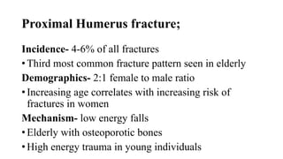Proximal Humerus fracture;
Incidence- 4-6% of all fractures
• Third most common fracture pattern seen in elderly
Demographics- 2:1 female to male ratio
• Increasing age correlates with increasing risk of
fractures in women
Mechanism- low energy falls
• Elderly with osteoporotic bones
• High energy trauma in young individuals
 