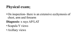 Physical exam;
• On inspection- there is an extensive ecchymosis of
chest, arm and forearm
Diagnosis- x rays AP/LAT
• Scapula Y views
• Axillary views
 