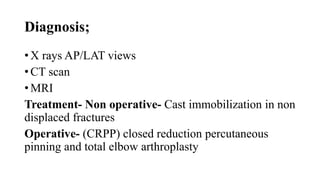 Diagnosis;
• X rays AP/LAT views
• CT scan
• MRI
Treatment- Non operative- Cast immobilization in non
displaced fractures
Operative- (CRPP) closed reduction percutaneous
pinning and total elbow arthroplasty
 