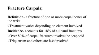 Fracture Carpals;
Definition- a fracture of one or more carpal bones of
the wrist
- Treatment varies depending on element involved
Incidence- accounts for 18% of all hand fractures
- Over 80% of carpal fractures involve the scaphoid
- Triquetrum and others are less involved
 