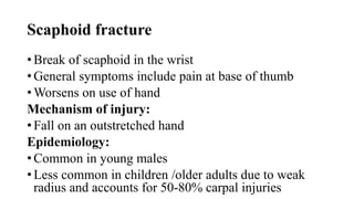 Scaphoid fracture
• Break of scaphoid in the wrist
• General symptoms include pain at base of thumb
• Worsens on use of hand
Mechanism of injury:
• Fall on an outstretched hand
Epidemiology:
• Common in young males
• Less common in children /older adults due to weak
radius and accounts for 50-80% carpal injuries
 