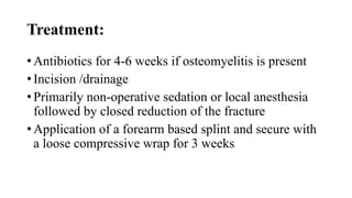 Treatment:
• Antibiotics for 4-6 weeks if osteomyelitis is present
• Incision /drainage
• Primarily non-operative sedation or local anesthesia
followed by closed reduction of the fracture
• Application of a forearm based splint and secure with
a loose compressive wrap for 3 weeks
 