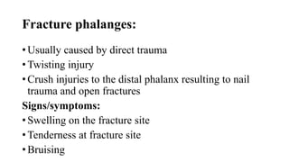 Fracture phalanges:
• Usually caused by direct trauma
• Twisting injury
• Crush injuries to the distal phalanx resulting to nail
trauma and open fractures
Signs/symptoms:
• Swelling on the fracture site
• Tenderness at fracture site
• Bruising
 