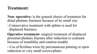 Treatment:
Non- operative- is the general choice of treatment for
distal phalanx fractures because of its small size
- Conservative treatment with splints is used for
displaced fractures
Operative treatment- surgical treatment of displaced
proximal phalanx fracture after reduction is common
because of instability and rotation trouble
- Use of Krishna wires by percutaneous pinning or open
reduction or very small screws/plates
 