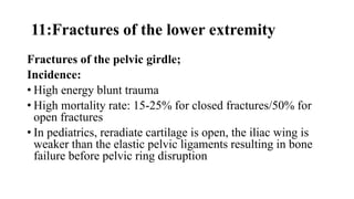 11:Fractures of the lower extremity
Fractures of the pelvic girdle;
Incidence:
• High energy blunt trauma
• High mortality rate: 15-25% for closed fractures/50% for
open fractures
• In pediatrics, reradiate cartilage is open, the iliac wing is
weaker than the elastic pelvic ligaments resulting in bone
failure before pelvic ring disruption
 