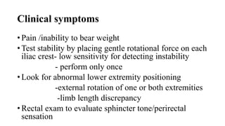 Clinical symptoms
• Pain /inability to bear weight
• Test stability by placing gentle rotational force on each
iliac crest- low sensitivity for detecting instability
- perform only once
• Look for abnormal lower extremity positioning
-external rotation of one or both extremities
-limb length discrepancy
• Rectal exam to evaluate sphincter tone/perirectal
sensation
 