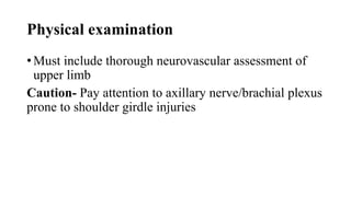 Physical examination
• Must include thorough neurovascular assessment of
upper limb
Caution- Pay attention to axillary nerve/brachial plexus
prone to shoulder girdle injuries
 