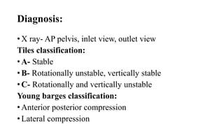 Diagnosis:
• X ray- AP pelvis, inlet view, outlet view
Tiles classification:
• A- Stable
• B- Rotationally unstable, vertically stable
• C- Rotationally and vertically unstable
Young barges classification:
• Anterior posterior compression
• Lateral compression
 