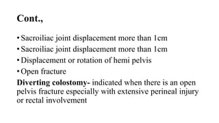 Cont.,
• Sacroiliac joint displacement more than 1cm
• Sacroiliac joint displacement more than 1cm
• Displacement or rotation of hemi pelvis
• Open fracture
Diverting colostomy- indicated when there is an open
pelvis fracture especially with extensive perineal injury
or rectal involvement
 