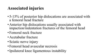 Associated injuries
• 5-15% of posterior hip dislocations are associated with
a femoral head fracture
• Anterior hip dislocations usually associated with
impaction/indentation fractures of the femoral head
• Femoral neck fracture
• Acetabular fracture
• Sciatic nerve injury
• Femoral head avascular necrosis
• Ipsilateral knee ligamentous instability
 