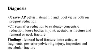 Diagnosis
• X rays- AP pelvis, lateral hip and judet views both on
pre/post reduction
• CT scan after reduction to evaluate- concentric
reduction, loose bodies in joint, acetabular fracture and
femoral or neck fracture
Findings; femoral head fracture, intra articular
fragments, posterior pelvic ring injury, impaction and
acetabular fracture
 