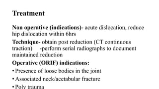 Treatment
Non operative (indications)- acute dislocation, reduce
hip dislocation within 6hrs
Technique- obtain post reduction (CT continuous
traction) -perform serial radiographs to document
maintained reduction
Operative (ORIF) indications:
• Presence of loose bodies in the joint
• Associated neck/acetabular fracture
• Poly trauma
 