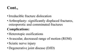 Cont.,
• Irreducible fracture dislocation
• Arthroplasty- significantly displaced fractures,
osteoporotic and comminuted fractures
Complications:
• Heterotopic ossifications
• Avascular, decreased range of motion (ROM)
• Sciatic nerve injury
• Degenerative joint disease (DJD)
 