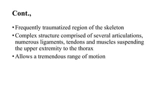 Cont.,
• Frequently traumatized region of the skeleton
• Complex structure comprised of several articulations,
numerous ligaments, tendons and muscles suspending
the upper extremity to the thorax
• Allows a tremendous range of motion
 