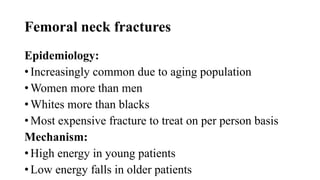 Femoral neck fractures
Epidemiology:
• Increasingly common due to aging population
• Women more than men
• Whites more than blacks
• Most expensive fracture to treat on per person basis
Mechanism:
• High energy in young patients
• Low energy falls in older patients
 