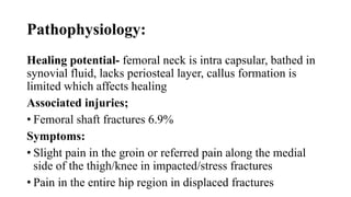 Pathophysiology:
Healing potential- femoral neck is intra capsular, bathed in
synovial fluid, lacks periosteal layer, callus formation is
limited which affects healing
Associated injuries;
• Femoral shaft fractures 6.9%
Symptoms:
• Slight pain in the groin or referred pain along the medial
side of the thigh/knee in impacted/stress fractures
• Pain in the entire hip region in displaced fractures
 