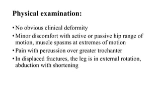 Physical examination:
• No obvious clinical deformity
• Minor discomfort with active or passive hip range of
motion, muscle spasms at extremes of motion
• Pain with percussion over greater trochanter
• In displaced fractures, the leg is in external rotation,
abduction with shortening
 