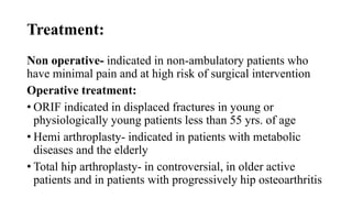 Treatment:
Non operative- indicated in non-ambulatory patients who
have minimal pain and at high risk of surgical intervention
Operative treatment:
• ORIF indicated in displaced fractures in young or
physiologically young patients less than 55 yrs. of age
• Hemi arthroplasty- indicated in patients with metabolic
diseases and the elderly
• Total hip arthroplasty- in controversial, in older active
patients and in patients with progressively hip osteoarthritis
 