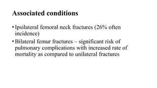 Associated conditions
• Ipsilateral femoral neck fractures (26% often
incidence)
• Bilateral femur fractures – significant risk of
pulmonary complications with increased rate of
mortality as compared to unilateral fractures
 