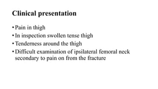 Clinical presentation
• Pain in thigh
• In inspection swollen tense thigh
• Tenderness around the thigh
• Difficult examination of ipsilateral femoral neck
secondary to pain on from the fracture
 