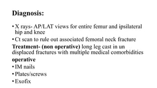 Diagnosis:
• X rays- AP/LAT views for entire femur and ipsilateral
hip and knee
• Ct scan to rule out associated femoral neck fracture
Treatment- (non operative) long leg cast in un
displaced fractures with multiple medical comorbidities
operative
• IM nails
• Plates/screws
• Exofix
 