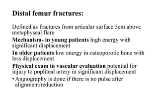 Distal femur fractures:
Defined as fractures from articular surface 5cm above
metaphyseal flare
Mechanism- in young patients high energy with
significant displacement
In older patients low energy in osteoporotic bone with
less displacement
Physical exam in vascular evaluation potential for
injury to popliteal artery in significant displacement
• Angiography is done if there is no pulse after
alignment/reduction
 