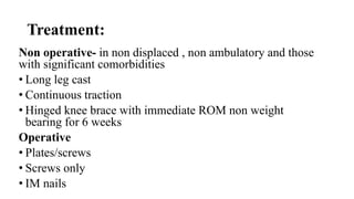 Treatment:
Non operative- in non displaced , non ambulatory and those
with significant comorbidities
• Long leg cast
• Continuous traction
• Hinged knee brace with immediate ROM non weight
bearing for 6 weeks
Operative
• Plates/screws
• Screws only
• IM nails
 