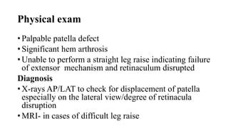 Physical exam
• Palpable patella defect
• Significant hem arthrosis
• Unable to perform a straight leg raise indicating failure
of extensor mechanism and retinaculum disrupted
Diagnosis
• X-rays AP/LAT to check for displacement of patella
especially on the lateral view/degree of retinacula
disruption
• MRI- in cases of difficult leg raise
 