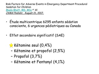 Risk Factors for Adverse Events in Emergency Department Procedural
Sedation for Children
Maala Bhatt, MD, MSc et Al
JAMA Pediatr. August 21, 2017.
• Étude multicentrique 6295 enfants sédation
consciente, 6 urgences pédiatriques au Canada
• Effet secondaire significatif (SAE)
– Kétamine seul (0,4%)
– Kétamine et propofol (2,5%)
– Propofol (3,7%)
– Kétamine et Fentanyl (4,1%)
 