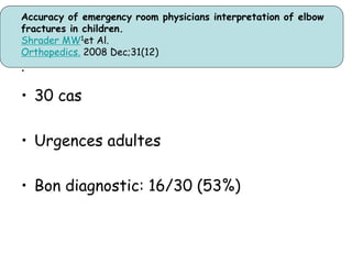 Accuracy of emergency room physicians interpretation of elbow
fractures in children.
Shrader MW1et Al.
Orthopedics. 2008 Dec;31(12)
.
• 30 cas
• Urgences adultes
• Bon diagnostic: 16/30 (53%)
 