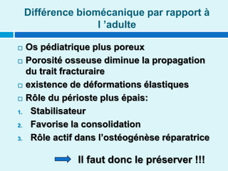 Différence biomécanique par rapport à
l ’adulte
 Os pédiatrique plus poreux
 Porosité osseuse diminue la propagation
du trait fracturaire
 existence de déformations élastiques
 Rôle du périoste plus épais:
1. Stabilisateur
2. Favorise la consolidation
3. Rôle actif dans l’ostéogénèse réparatrice
Il faut donc le préserver !!!
 