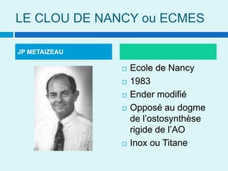 LE CLOU DE NANCY ou ECMES
 Ecole de Nancy
 1983
 Ender modifié
 Opposé au dogme
de l’ostosynthèse
rigide de l’AO
 Inox ou Titane
JP METAIZEAU
 