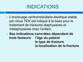 INDICATIONS
 L’enclouage centromédullaire élastique stable
par clous TEN est indiqué à la base pour le
traitement de fractures diaphysaires et
métaphysaires chez l’enfant.
 Ses indications concrètes dépendent de
trois facteurs: l’âge du patient
le type de fracture
la localisation de la fracture
 