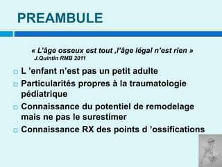 PREAMBULE
 L ’enfant n’est pas un petit adulte
 Particularités propres à la traumatologie
pédiatrique
 Connaissance du potentiel de remodelage
mais ne pas le surestimer
 Connaissance RX des points d ’ossifications
« L’âge osseux est tout ,l’âge légal n’est rien »
J.Quintin RMB 2011
 