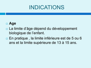 INDICATIONS
 Age
 La limite d’âge dépend du développement
biologique de l’enfant.
 En pratique , la limite inférieure est de 5 ou 6
ans et la limite supérieure de 13 à 15 ans.
 
