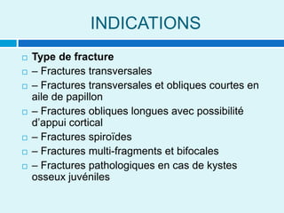 INDICATIONS
 Type de fracture
 – Fractures transversales
 – Fractures transversales et obliques courtes en
aile de papillon
 – Fractures obliques longues avec possibilité
d’appui cortical
 – Fractures spiroïdes
 – Fractures multi-fragments et bifocales
 – Fractures pathologiques en cas de kystes
osseux juvéniles
 