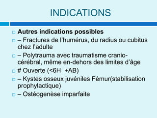 INDICATIONS
 Autres indications possibles
 – Fractures de l’humérus, du radius ou cubitus
chez l’adulte
 – Polytrauma avec traumatisme cranio-
cérébral, même en-dehors des limites d’âge
 # Ouverte (<6H +AB)
 – Kystes osseux juvéniles Fémur(stabilisation
prophylactique)
 – Ostéogenèse imparfaite
 