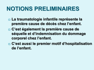 NOTIONS PRELIMINAIRES
 La traumatologie infantile représente la
première cause de décès chez l’enfant.
 C’est également la première cause de
séquelle et d’indemnisation du dommage
corporel chez l’enfant.
 C’est aussi le premier motif d’hospitalisation
de l’enfant.
 
