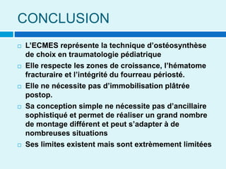 CONCLUSION
 L’ECMES représente la technique d’ostéosynthèse
de choix en traumatologie pédiatrique
 Elle respecte les zones de croissance, l’hématome
fracturaire et l’intégrité du fourreau périosté.
 Elle ne nécessite pas d’immobilisation plâtrée
postop.
 Sa conception simple ne nécessite pas d’ancillaire
sophistiqué et permet de réaliser un grand nombre
de montage différent et peut s’adapter à de
nombreuses situations
 Ses limites existent mais sont extrèmement limitées
 