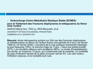  Embrocharge Centro Médulleaire Elastique Stable (ECMES)
pour le Traitement des Fractures diaphysiares et métapysaires du fémur
chez l’enfant
NHAUO Meng Hun, THO Ly, PEN Monyrath, et al.
UNIVERSITY OF HEALTH SCIENCES, PHNOM PENH ,
CAMBODIA 24-27 JANUARY 2011
Résumé: étude rétrospective portant sur 244 cas des fractures diaphysaires
et métaphysaires du fémur de l’enfant durant une période de 9 ans (1er février
1999 au 1er février 2008). L’accident de la voie publique représente l’étiologie
la plus fréquente (78%), la tranche d’âge de 11ans –14ans est prédominante
(57%). Les résultats obtenus sont excellents (96%). La durée d’hospitalisation
est courte, en moyenne 13 jours, qui n’interrompt pas la scolarité. La morbidité
de type d’infection banale de la plaie d’incision est de 4%. Les cals vicieux,
l’infection osseuse, et la mortalité sont nuls.
 