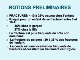 NOTIONS PRELIMINAIRES
 FRACTURES = 10 à 25% trauma chez l’enfant
 Risque pour un enfant de se fracturer entre 0 et
16 A:
 45% chez le garçon
27% chez la fille
 La fracture est plus fréquente du côté non
dominant.
 La fracture du poignet : 20 à 35 % des fractures
de l’enfant.
 Le coude est une localisation fréquente de
fractures nécessitant un traitement chirurgical.
 
