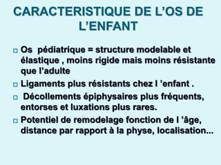 CARACTERISTIQUE DE L’OS DE
L’ENFANT
 Os pédiatrique = structure modelable et
élastique , moins rigide mais moins résistante
que l’adulte
 Ligaments plus résistants chez l ’enfant .
 Décollements épiphysaires plus fréquents,
entorses et luxations plus rares.
 Potentiel de remodelage fonction de l ’âge,
distance par rapport à la physe, localisation...
 