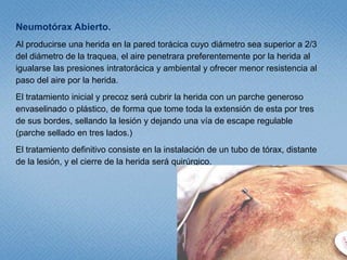 Neumotórax a Tensión.Las causas más comunes son la VM (ventilación mecánica) con PEEP(presión positiva al final de la espiración), el Neumotórax espontáneo con escape persistente, el trauma torácico cerrado donde la lesión pulmonar no cierra. Se produce por escape de aire en una sola dirección, ya sea desde el pulmón o de la pared, acumulándose en la cavidad pleural, y sin posibilidad de salida, produciendo el colapso del pulmón ipsilateral.Clínicamente se manifiesta por dificultad respiratoria, taquicardia, hipotensión, desviación de la traquea, ausencia unilateral de MP, timpanismo del pulmón ipsilateral, ingurgitación yugular y cianosis tardía.El tratamiento inicial consiste en insertar una aguja, en 2° EIC en LMC del hemitórax afectado, siempre por el borde superior de la 3° costilla.El tratamiento definitivo es la inserción de un tubo de tórax en el 5° EIC anterior a la LAM, siempre por el reborde costal superior de la 6° costilla, en el hemitórax afectado.  