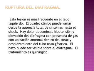 Ruptura Aórtica    Solo el 15% de estos pacientes alcanzan a llegar al hospital.  La ruptura subtotal en el lado izquierdo de la arteria subclavia es la localización mas común.  Una lesión cerrada de alta velocidad en un paciente joven con una radiografía de tórax con señales de ensanchamiento del mediastino superior de mas de 8 cm, con desviación del bronquio izquierdo principal y bifurcación traqueal, desplazamiento anterior de la traquea, opacidad supraclavicular , obliteración  del contorno cardiaco normal, hemotórax masivo, fractura de las vértebras torácicas y hematoma extenso en la cúpula pulmonar debe indicar un aortograma y reparo quirúrgico del segmento lesionado, generalmente el istmo de la aorta.
