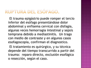  Lesiones del Árbol Traqueo bronquial       Es el resultado de la comprensión traqueal contra la espina dorsal. Hay distensión de las vías aéreas con glotis cerrada e hipertensión en el árbol bronquial.  Las lesiones de la laringe producen disponía y enfisema subcutáneo.  La mayoría de las lesiones de los bronquios ocurren a 2.5 cm de la carina y el cuadro clínico depende del grado de comunicación entre el segmento roto y el espacio pleural:  neumotorax refractario a tratamiento convencional, neumomediastino, hemoptisis y signos de falla respiratoria.  Pueden presentarse rupturas lineales o de transfixion completa y aplastamiento.  El diagnostico broncoscópico debe ser seguido por el reparo quirúrgico.  Cuando ambos bronquios se encuentran comprometidos el puente cardiopulmonar puede ser necesario.