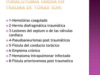  Cuando se puede hacer una toracotomíaTORACOTOMÍA DE URGENCIA1-Severo deterioro cardiovascular post traumático. a-. Paro cardiaco asociado a trauma del tórax. b- Hipotensión progresiva y persistente a pesar de adecuado remplazo del volumen circulante y del estricto control de la vía aérea en los casos de trauma penetrante del tórax.c- Evidencia de taponamiento cardiaco asociado a trauma cerrado o penetrante. 2- Pacientes con grandes defectos de la pared torácica3-Escape masivo de aire intraparenquimatoso4-Lesión traqueobronquial demostrada5-Lesión esofágica demostrada6-Hemorragia constante por el tubo de tórax7-Heridas penetrantes del mediastino8-Embolismo aéreo