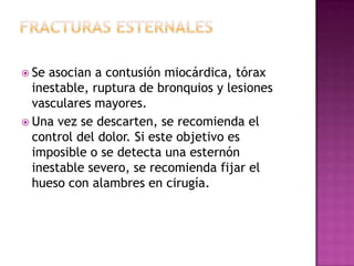 Fracturas costales.En fracturas de la primera o segunda costillas asociadas a hematoma cervical, signos de lesión vascular del miembro superior, compromiso del plexo braquial, hematoma mediastinal o desplazamiento marcado del fragmento fracturado, debe hacerse arteriografía.En fracturas anteriores asociadas a lesión esternal, debe descartarse compromiso de las estructuras miocárdicas y pericárdicas.En fracturas bajas, particularmente de la 7 a la 10, se recomienda la inserción de una sonda nasogástrica que evite la distensión del tracto digestivo superior, incluyendo el estomago.