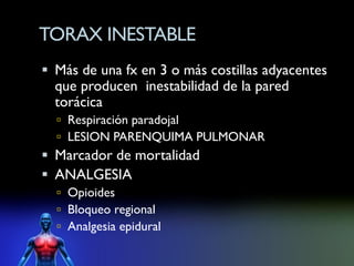 TORAX INESTABLE
 Más de una fx en 3 o más costillas adyacentes
  que producen inestabilidad de la pared
  torácica
   Respiración paradojal
   LESION PARENQUIMA PULMONAR
 Marcador de mortalidad
 ANALGESIA
   Opioides
   Bloqueo regional
   Analgesia epidural
 