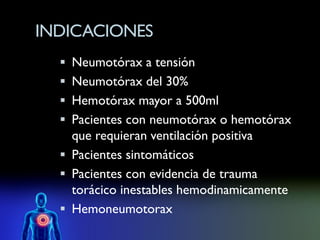 INDICACIONES
   Neumotórax a tensión
   Neumotórax del 30%
   Hemotórax mayor a 500ml
   Pacientes con neumotórax o hemotórax
    que requieran ventilación positiva
   Pacientes sintomáticos
   Pacientes con evidencia de trauma
    torácico inestables hemodinamicamente
   Hemoneumotorax
 