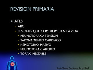 REVISION PRIMARIA

 ATLS
   ABC
   LESIONES QUE COMPROMETEN LA VIDA
     NEUMOTORAX A TENSION
     TAPONAMIENTO CARDIACO
     HEMOTORAX MASIVO
     NEUMOTORAX ABIERTO
     TORAX INESTABLE



                        Semin Thorac Cardiovasc Surg 20:6-7
 
